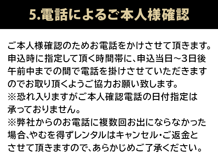 5.電話によるご本人様確認 ご本人様確認のためお電話をかけさせて頂きます。申込時に指定して頂く時間帯に申込当日～3日後午前中までの間で電話を掛けさせていただきますのでお取りいただくようご協力お願いいたします。