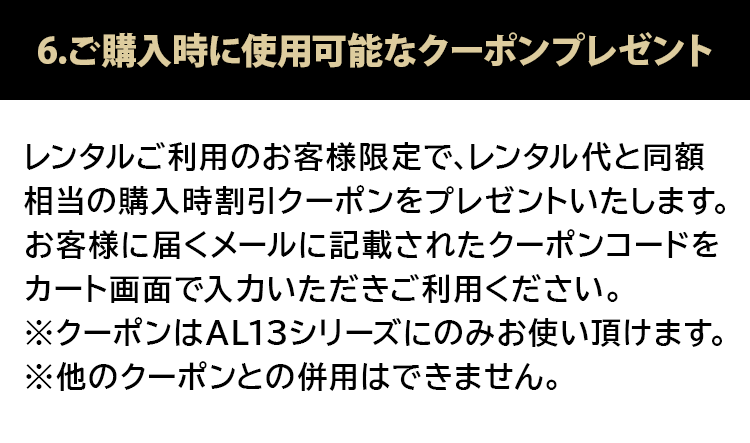 6.ご購入時に使用可能なクーポンプレゼント レンタルご利用のお客様限定で、レンタル代を同額相当の購入時割引クーポンをプレゼントいたします。お客様に届くメールに記載されたクーポンコードをカート画面で入力いただきご利用ください。