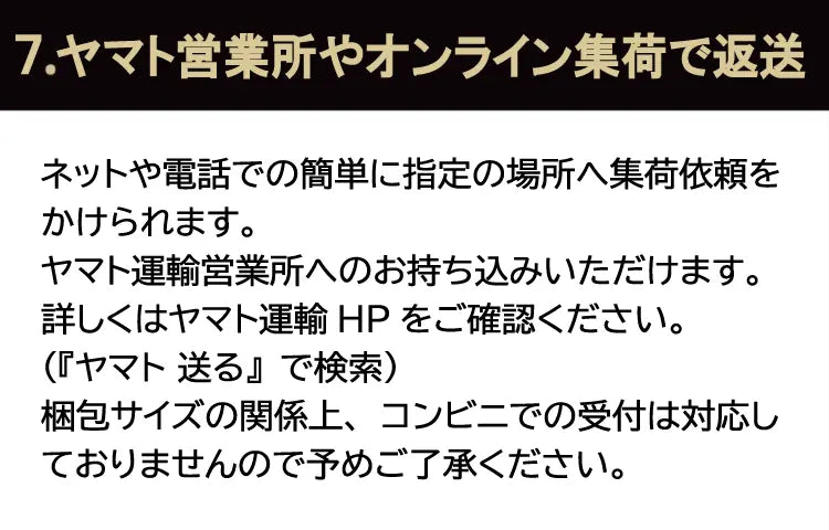 7.ヤマト営業所やオンライン集荷で返送。ネットや電話での簡単に指定の場所へ集荷依頼をかけられます。ヤマト運輸営業所へのお持ち込みいただけます。詳しくはヤマト運輸HPをご確認ください。（『ヤマト 送る』で検索）梱包サイズの関係上、コンビニでの受付は対応しておりませんので予めご了承ください。